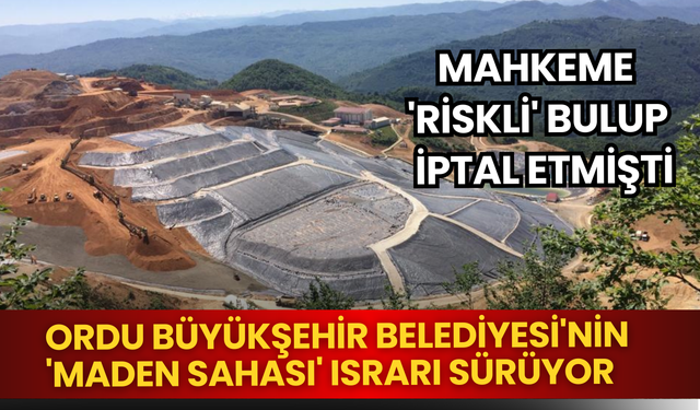 Mahkeme 'riskli' bulup iptal etmişti: Ordu Büyükşehir Belediyesi'nin 'maden sahası' ısrarı sürüyor