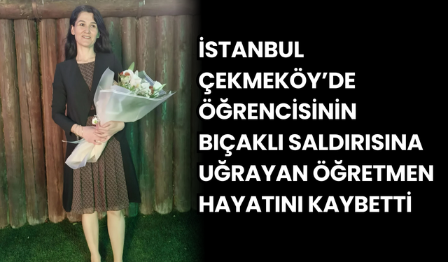 Çekmeköy’de öğrencisinin bıçaklı saldırısına uğrayan öğretmen hayatını kaybetti