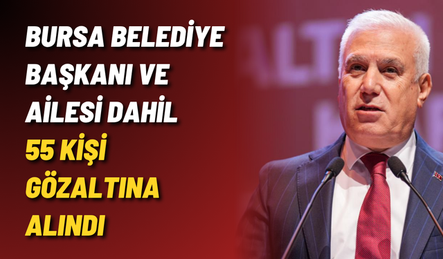 Bursa Belediye Başkanı ve ailesi dahil 55 kişi gözaltına alındı