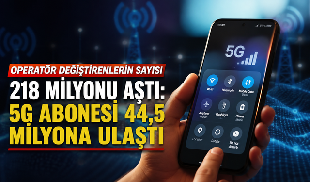 Operatör değiştirenlerin sayısı 218 milyonu aştı: 5G abonesi 44,5 milyona ulaştı