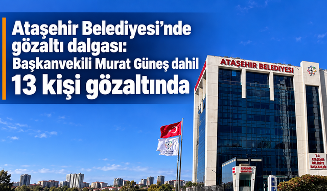 Ataşehir Belediyesi'nde gözaltı dalgası: Başkanvekili Murat Güneş dahil 13 kişi gözaltında