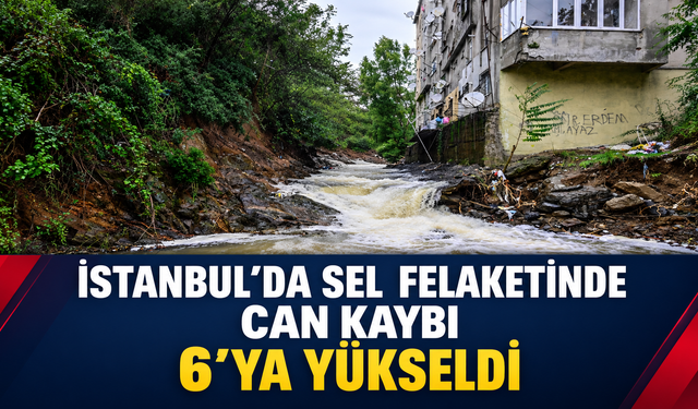 İstanbul’da sel felaketinde can kaybı 6’ya yükseldi